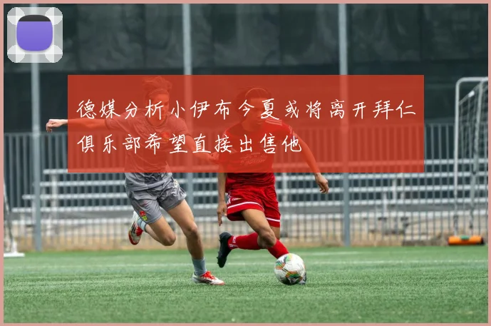 德媒分析小伊布今夏或将离开拜仁俱乐部希望直接出售他