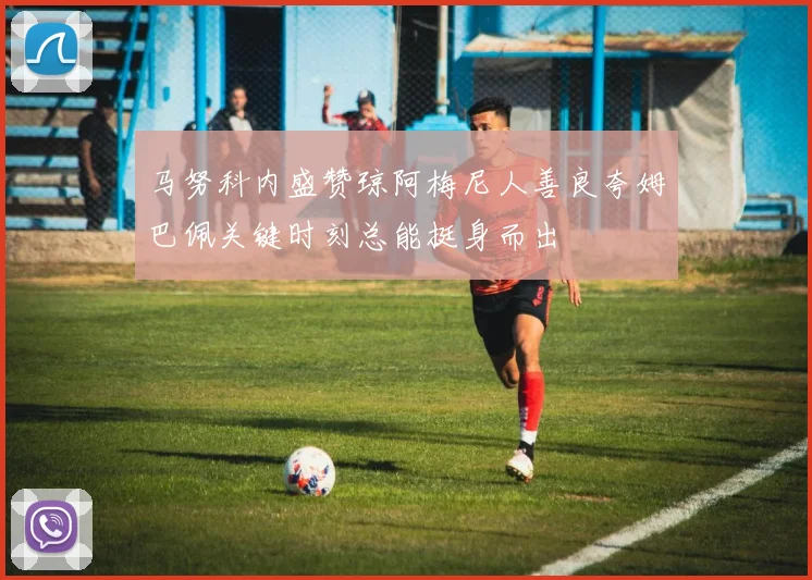 马努科内盛赞琼阿梅尼人善良夸姆巴佩关键时刻总能挺身而出