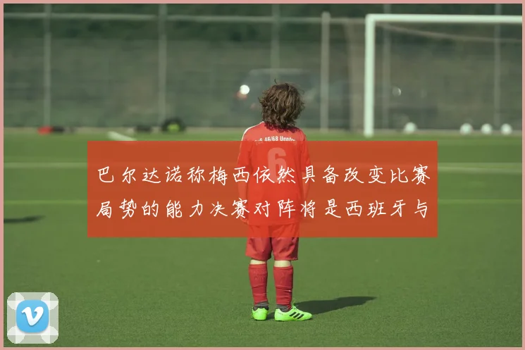 巴尔达诺称梅西依然具备改变比赛局势的能力决赛对阵将是西班牙与阿根廷