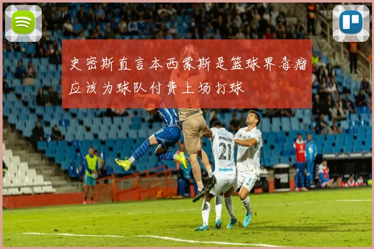 史密斯直言本西蒙斯是篮球界毒瘤应该为球队付费上场打球