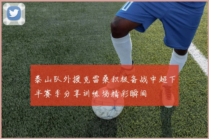泰山队外援克雷桑积极备战中超下半赛季分享训练场精彩瞬间