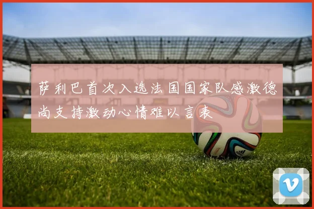 萨利巴首次入选法国国家队感激德尚支持激动心情难以言表