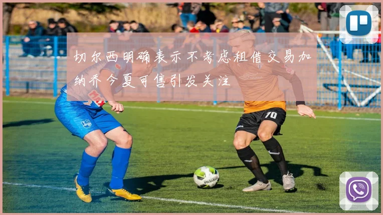 切尔西明确表示不考虑租借交易加纳乔今夏可售引发关注