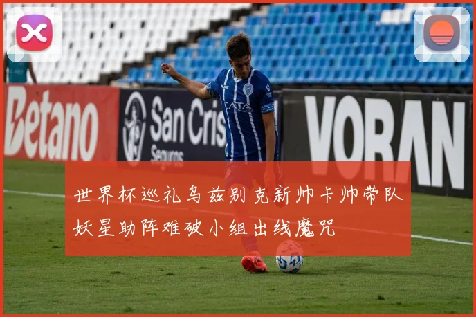 世界杯巡礼乌兹别克新帅卡帅带队妖星助阵难破小组出线魔咒