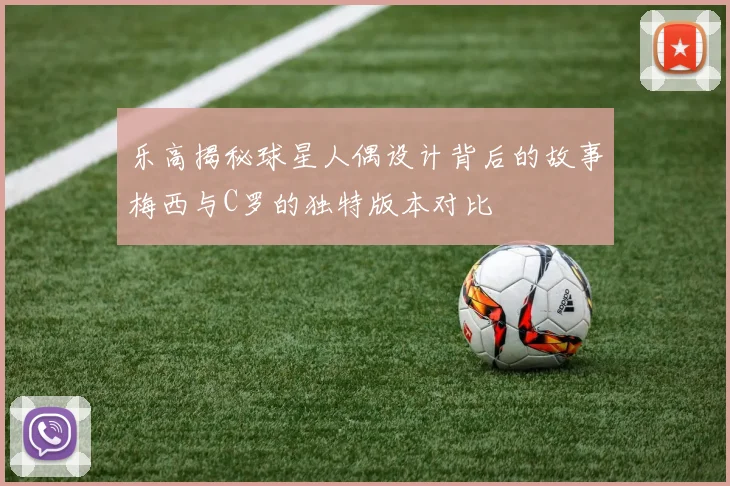 乐高揭秘球星人偶设计背后的故事梅西与C罗的独特版本对比